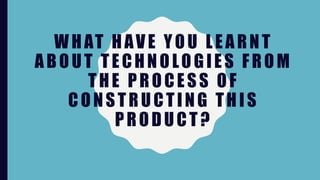 WHAT HAVE YOU LEARNT
ABOUT TECHNOLOGIES FROM
THE PROCESS OF
CONSTRUCTING THIS
PRODUCT?
 