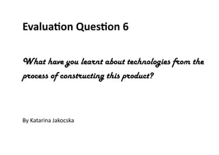 Evaluation Question 6
What have you learnt about technologies from the
process of constructing this product?
By Katarina Jakocska
 
