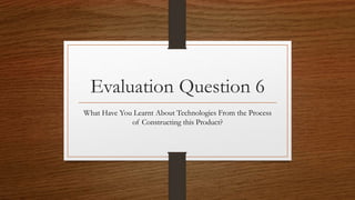 Evaluation Question 6
What Have You Learnt About Technologies From the Process
of Constructing this Product?
 