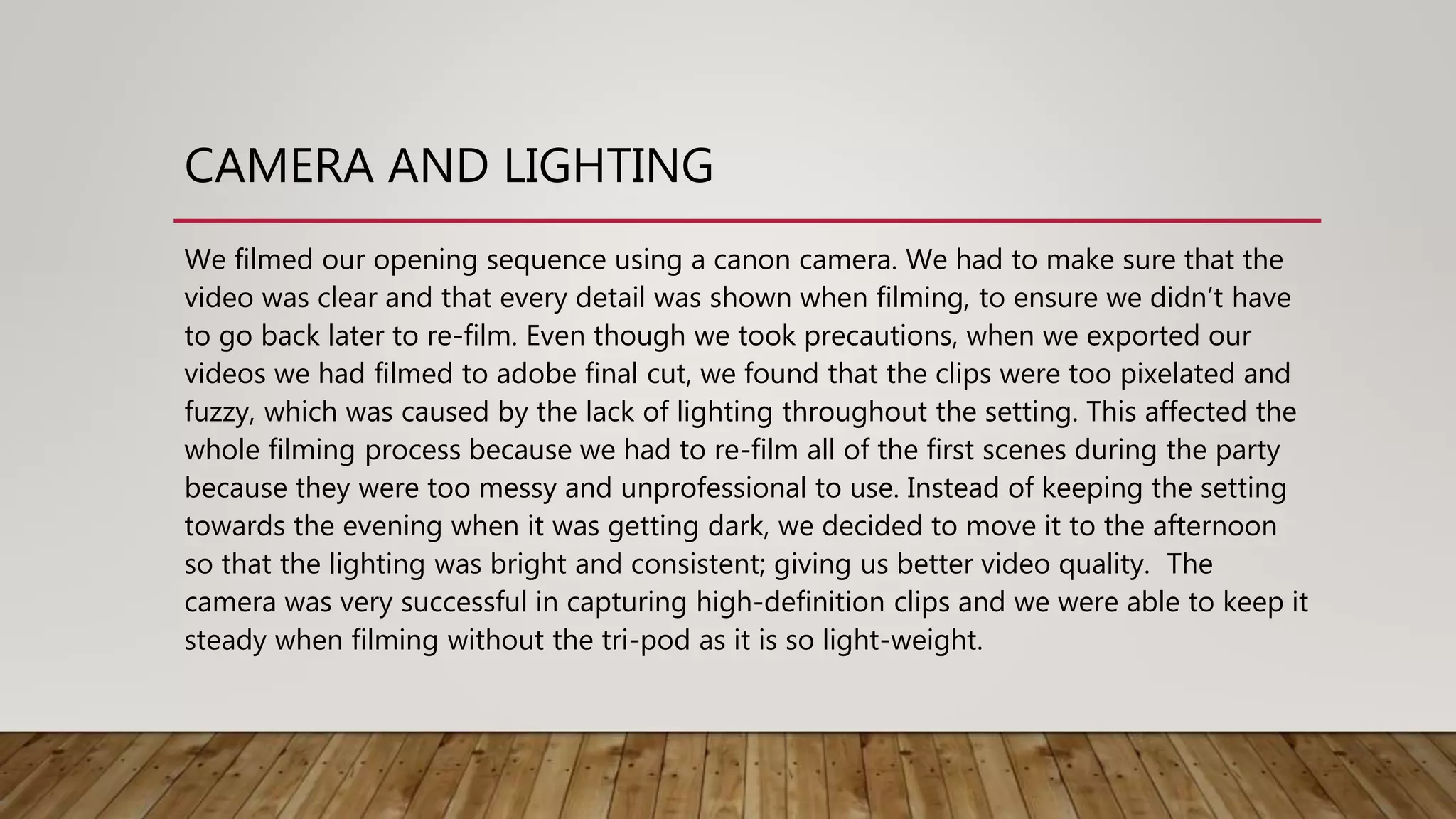 CAMERA AND LIGHTING
We filmed our opening sequence using a canon camera. We had to make sure that the
video was clear and that every detail was shown when filming, to ensure we didn’t have
to go back later to re-film. Even though we took precautions, when we exported our
videos we had filmed to adobe final cut, we found that the clips were too pixelated and
fuzzy, which was caused by the lack of lighting throughout the setting. This affected the
whole filming process because we had to re-film all of the first scenes during the party
because they were too messy and unprofessional to use. Instead of keeping the setting
towards the evening when it was getting dark, we decided to move it to the afternoon
so that the lighting was bright and consistent; giving us better video quality. The
camera was very successful in capturing high-definition clips and we were able to keep it
steady when filming without the tri-pod as it is so light-weight.
 