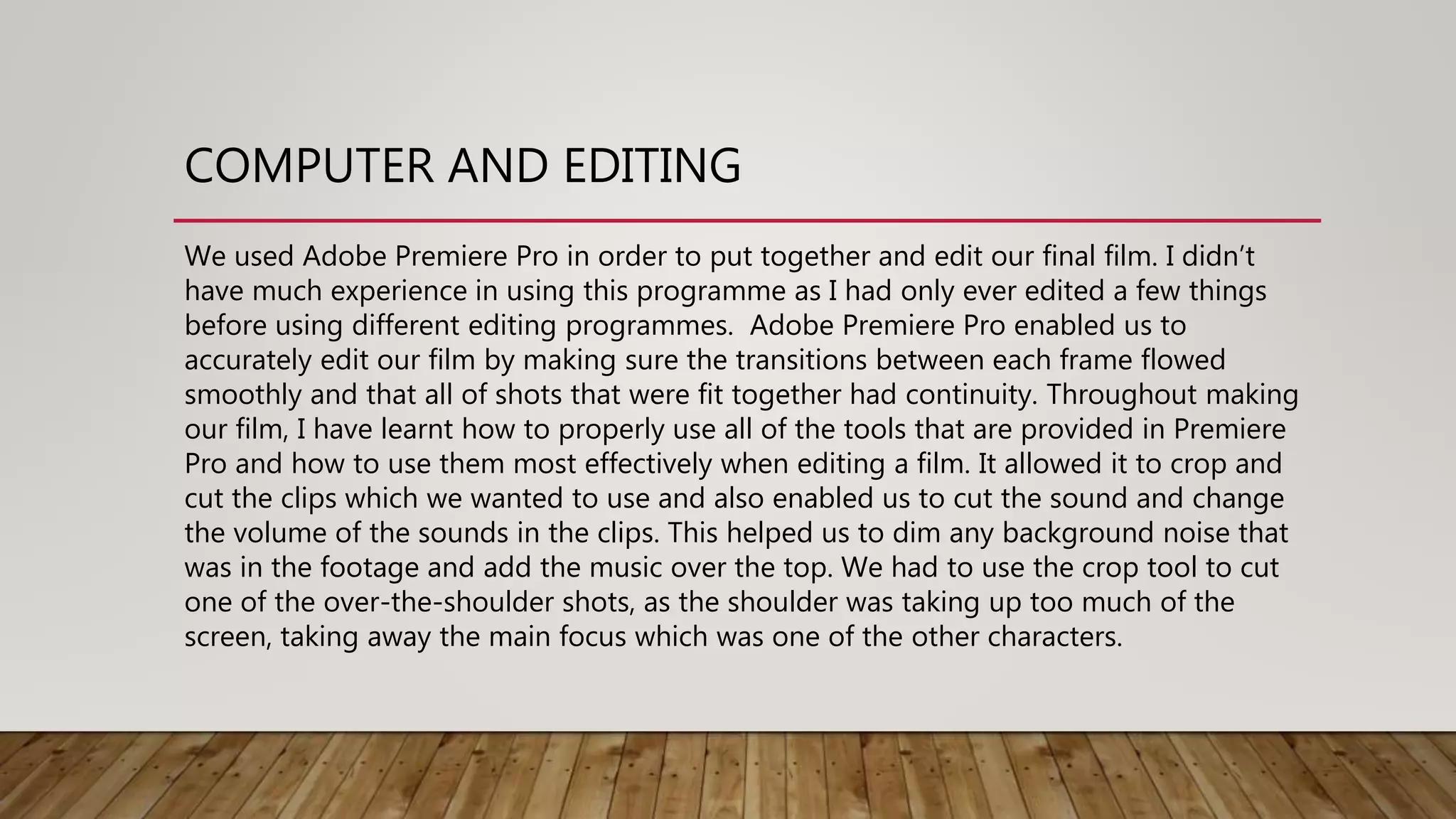 COMPUTER AND EDITING
We used Adobe Premiere Pro in order to put together and edit our final film. I didn’t
have much experience in using this programme as I had only ever edited a few things
before using different editing programmes. Adobe Premiere Pro enabled us to
accurately edit our film by making sure the transitions between each frame flowed
smoothly and that all of shots that were fit together had continuity. Throughout making
our film, I have learnt how to properly use all of the tools that are provided in Premiere
Pro and how to use them most effectively when editing a film. It allowed it to crop and
cut the clips which we wanted to use and also enabled us to cut the sound and change
the volume of the sounds in the clips. This helped us to dim any background noise that
was in the footage and add the music over the top. We had to use the crop tool to cut
one of the over-the-shoulder shots, as the shoulder was taking up too much of the
screen, taking away the main focus which was one of the other characters.
 