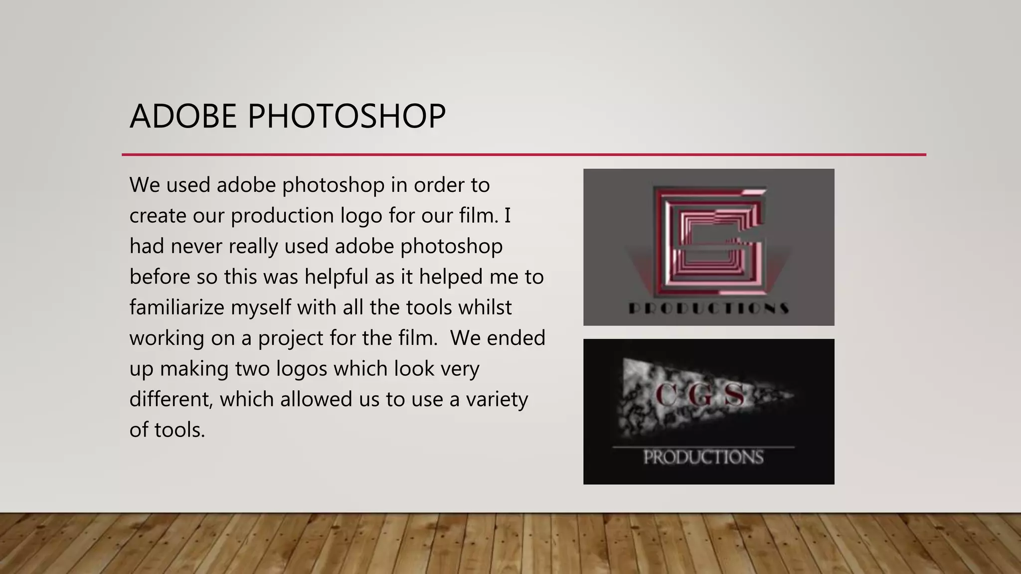 ADOBE PHOTOSHOP
We used adobe photoshop in order to
create our production logo for our film. I
had never really used adobe photoshop
before so this was helpful as it helped me to
familiarize myself with all the tools whilst
working on a project for the film. We ended
up making two logos which look very
different, which allowed us to use a variety
of tools.
 