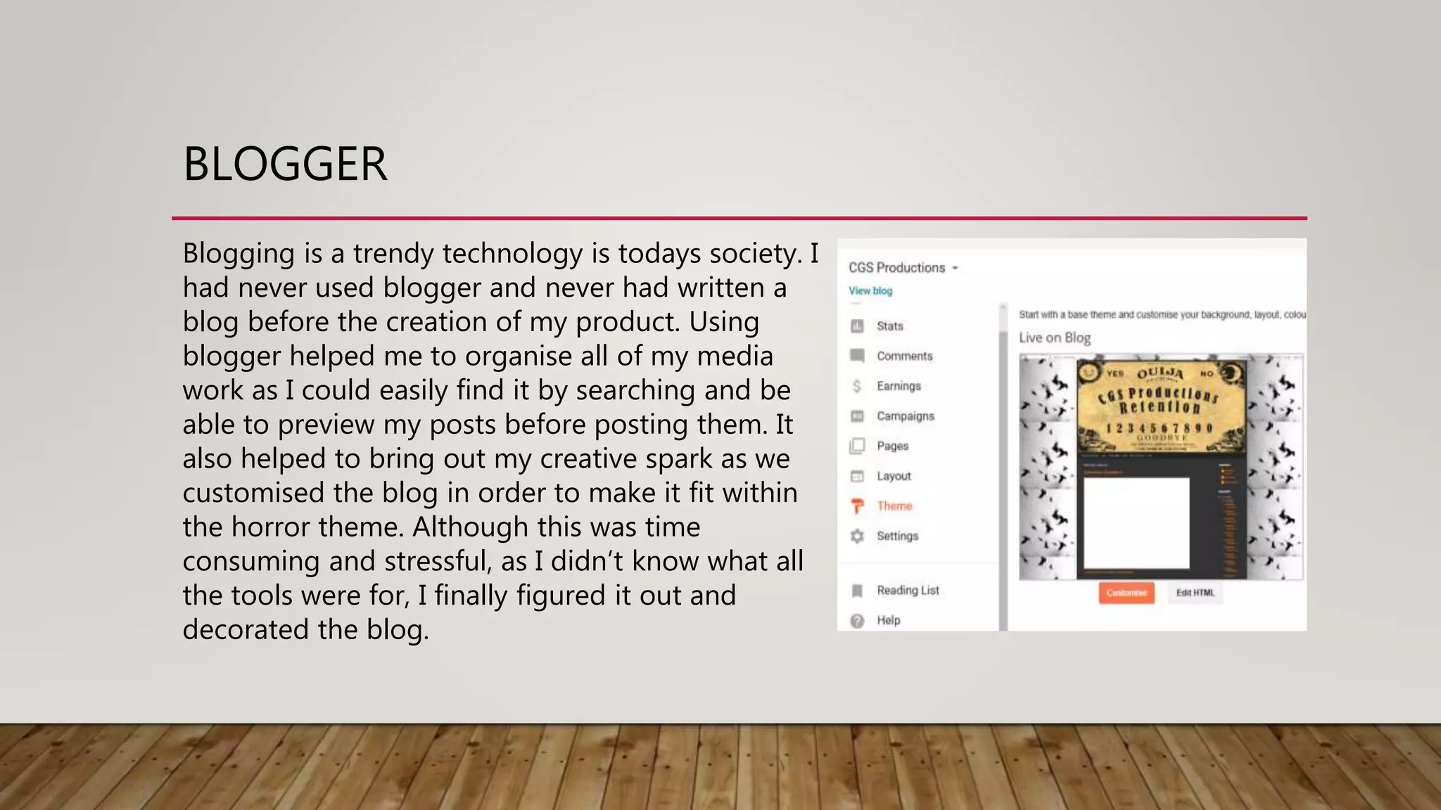 BLOGGER
Blogging is a trendy technology is todays society. I
had never used blogger and never had written a
blog before the creation of my product. Using
blogger helped me to organise all of my media
work as I could easily find it by searching and be
able to preview my posts before posting them. It
also helped to bring out my creative spark as we
customised the blog in order to make it fit within
the horror theme. Although this was time
consuming and stressful, as I didn’t know what all
the tools were for, I finally figured it out and
decorated the blog.
 