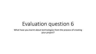 Evaluation question 6
What have you learnt about technologies from the process of creating
your project?
 