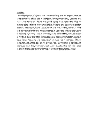 Progress
I made significant progressfrom the preliminary task to the final piece, in
the preliminary task I was in charge of filming and editing, I feel like this
went well, however I found It difficult trying to complete the brief by
making sure I filmed every shot/angle properly and edited it right for
example adding jump cuts. However, when it came to the final piece I felt
that I had improved with my confidence in using the camera and using
the editing software, I wasin charge of some parts of the filming process
in my final piece and I felt like I was able to easily film shots for example
close ups and panning to a good standard. I was also in charge of editing
the piece and edited it all on my own and so I felt my skills in editing had
improved from the preliminary task where I just had to edit some clips
together to the final piece where I put together the whole opening.
 