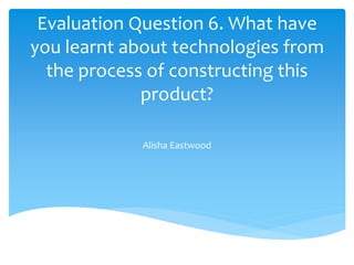 Evaluation Question 6. What have
you learnt about technologies from
the process of constructing this
product?
Alisha Eastwood
 