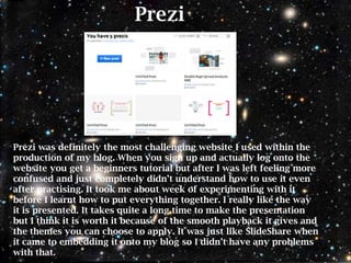Prezi




Prezi was definitely the most challenging website I used within the
production of my blog. When you sign up and actually log onto the
website you get a beginners tutorial but after I was left feeling more
confused and just completely didn‟t understand how to use it even
after practising. It took me about week of experimenting with it
before I learnt how to put everything together. I really like the way
it is presented. It takes quite a long time to make the presentation
but I think it is worth it because of the smooth playback it gives and
the themes you can choose to apply. It was just like SlideShare when
it came to embedding it onto my blog so I didn‟t have any problems
with that.
 