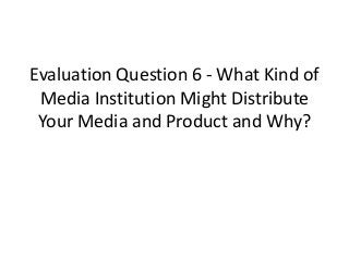 Evaluation Question 6 - What Kind of
Media Institution Might Distribute
Your Media and Product and Why?
 