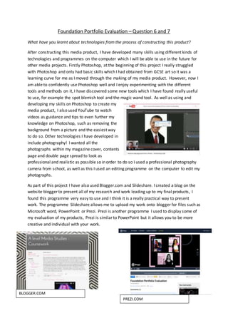 Foundation Portfolio Evaluation – Question 6 and 7
What have you learnt about technologies from the process of constructing this product?
After constructing this media product, I have developed many skills using different kinds of
technologies and programmes on the computer which I will be able to use in the future for
other media projects. Firstly Photoshop, at the beginning of this project I really struggled
with Photoshop and only had basic skills which I had obtained from GCSE art so it was a
learning curve for me as I moved through the making of my media product. However, now I
am able to confidently use Photoshop well and I enjoy experimenting with the different
tools and methods on it, I have discovered some new tools which I have found really useful
to use, for example the spot blemish tool and the magic wand tool. As well as using and
developing my skills on Photoshop to create my
media product, I also used YouTube to watch
videos as guidance and tips to even further my
knowledge on Photoshop, such as removing the
background from a picture and the easiest way
to do so. Other technologies I have developed in
include photography! I wanted all the
photographs within my magazine cover, contents
page and double page spread to look as
professional and realistic as possible so in order to do so I used a professional photography
camera from school, as well as this I used an editing programme on the computer to edit my
photographs.
As part of this project I have also used Blogger.com and Slideshare. I created a blog on the
website blogger to present all of my research and work leading up to my final products, I
found this programme very easy to use and I think it is a really practical way to present
work. The programme Slideshare allows me to upload my work onto blogger for files such as
Microsoft word, PowerPoint or Prezi. Prezi is another programme I used to display some of
my evaluation of my products, Prezi is similar to PowerPoint but it allows you to be more
creative and individual with your work.
BLOGGER.COM
PREZI.COM
 