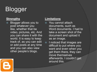 Blogger
Strengths
Limitations
 Blogger allows you to
 You cannot attach
post whatever you
documents, such as
like, whether that be
Word documents. I had to
video, pictures, etc. And
take a screen shot of the
you can share it with the
document and upload it
world. It is easy to keep
as an image.
track of, as you can edit  I noticed that images are
or add posts at any time
difficult to put where you
and you can also view
want and even when you
other people’s blogs.
get them there, they can
move themselves
afterwards. I couldn’t get
around this.

 