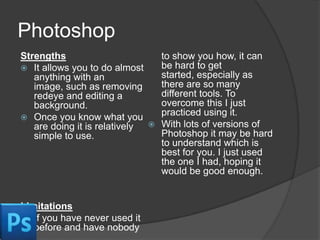 Photoshop
Strengths
to show you how, it can
be hard to get
 It allows you to do almost
started, especially as
anything with an
there are so many
image, such as removing
different tools. To
redeye and editing a
overcome this I just
background.
practiced using it.
 Once you know what you
 With lots of versions of
are doing it is relatively
Photoshop it may be hard
simple to use.
to understand which is
best for you. I just used
the one I had, hoping it
would be good enough.

Limitations
 If you have never used it
before and have nobody

 