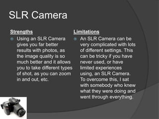 SLR Camera
Strengths
Limitations
 Using an SLR Camera
 An SLR Camera can be
gives you far better
very complicated with lots
results with photos, as
of different settings. This
the image quality is so
can be tricky if you have
much better and it allows
never used, or have
you to take different types
limited experiences
of shot, as you can zoom
using, an SLR Camera.
in and out, etc.
To overcome this, I sat
with somebody who knew
what they were doing and
went through everything.

 