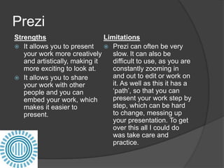 Prezi
Strengths
Limitations
 It allows you to present
 Prezi can often be very
your work more creatively
slow. It can also be
and artistically, making it
difficult to use, as you are
more exciting to look at.
constantly zooming in
and out to edit or work on
 It allows you to share
it. As well as this it has a
your work with other
‘path’, so that you can
people and you can
present your work step by
embed your work, which
step, which can be hard
makes it easier to
to change, messing up
present.
your presentation. To get
over this all I could do
was take care and
practice.

 