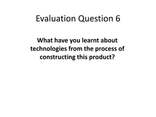 Evaluation Question 6

  What have you learnt about
technologies from the process of
   constructing this product?
 