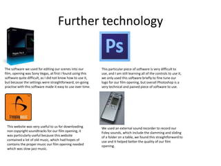 Further technology


The software we used for editing our scenes into our         This particular piece of software is very difficult to
film, opening was Sony Vegas, at first I found using this    use, and I am still learning all of the controls to use it,
software quite difficult, as I did not know how to use it,   we only used this software briefly to fine tune our
but because the settings were straightforward, on-going      logo for our film opening, but overall Photoshop is a
practise with this software made it easy to use over time.   very technical and pained piece of software to use.




 This website was very useful to us for downloading          We used an external sound recorder to record our
 non copyright soundtracks for our film opening, it          Foley sounds, which include the slamming and sliding
 was particularly useful because this website                of a folder on a table, we found this straightforward to
 contained a lot of old music, which had hopes of            use and it helped better the quality of our film
 contains the proper music our film opening needed           opening.
 which was slow jazz music.
 