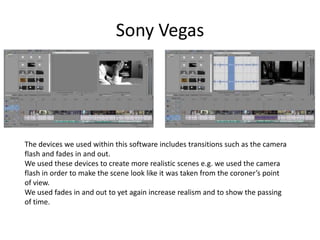 Sony Vegas




The devices we used within this software includes transitions such as the camera
flash and fades in and out.
We used these devices to create more realistic scenes e.g. we used the camera
flash in order to make the scene look like it was taken from the coroner’s point
of view.
We used fades in and out to yet again increase realism and to show the passing
of time.
 
