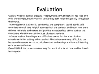 Evaluation
Overall, websites such as Blogger, Freeplaymusic.com, SlideShare, YouTube and
Prezi were simple, but very useful to use they both helped us greatly throughout
the course.
Technology such as cameras, boom mics, the computers, sound booths and
recorders were all very helpful, some such as the cameras and boom mics were
difficult to handle at the start, but practise makes perfect, others such as the
computers were easy to use because of past experience.
Software such as Sony Vegas was difficult to use at first because I had no
experience in film editing, others such as Photoshop were very difficult to use
because there were lots of technical controls and settings and I am still learning
on how to use the tool.
Overall I think the processes were very fun and took a lot of time and hard work
to complete.
 