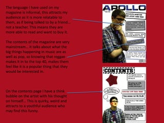 The language I have used on my
magazine is informal, this attracts my
audience as it is more relatable to
them, as if being talked to by a friend…
not a teacher. This means they are
more able to read and want to buy it.

The contents of the magazine are very
mainstream… it talks about what the
big things happening in music are as
well as pop, so knowing that reggae
makes it in to the top 40, makes them
feel like it is a popular thing that they
would be interested in.

On the contents page I have a think
bubble on the artist with his thought
on himself… This is quirky, weird and
attracts to a youthful audience who
may find this funny.

 