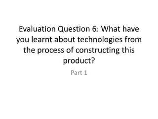 Evaluation Question 6: What have
you learnt about technologies from
the process of constructing this
product?
Part 1
 