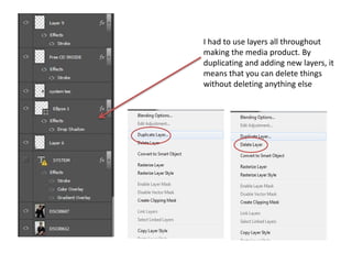 I had to use layers all throughout
making the media product. By
duplicating and adding new layers, it
means that you can delete things
without deleting anything else
 