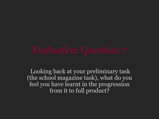 Evaluation Question 7  Looking back at your preliminary task (the school magazine task), what do you feel you have learnt in the progression from it to full product? 
