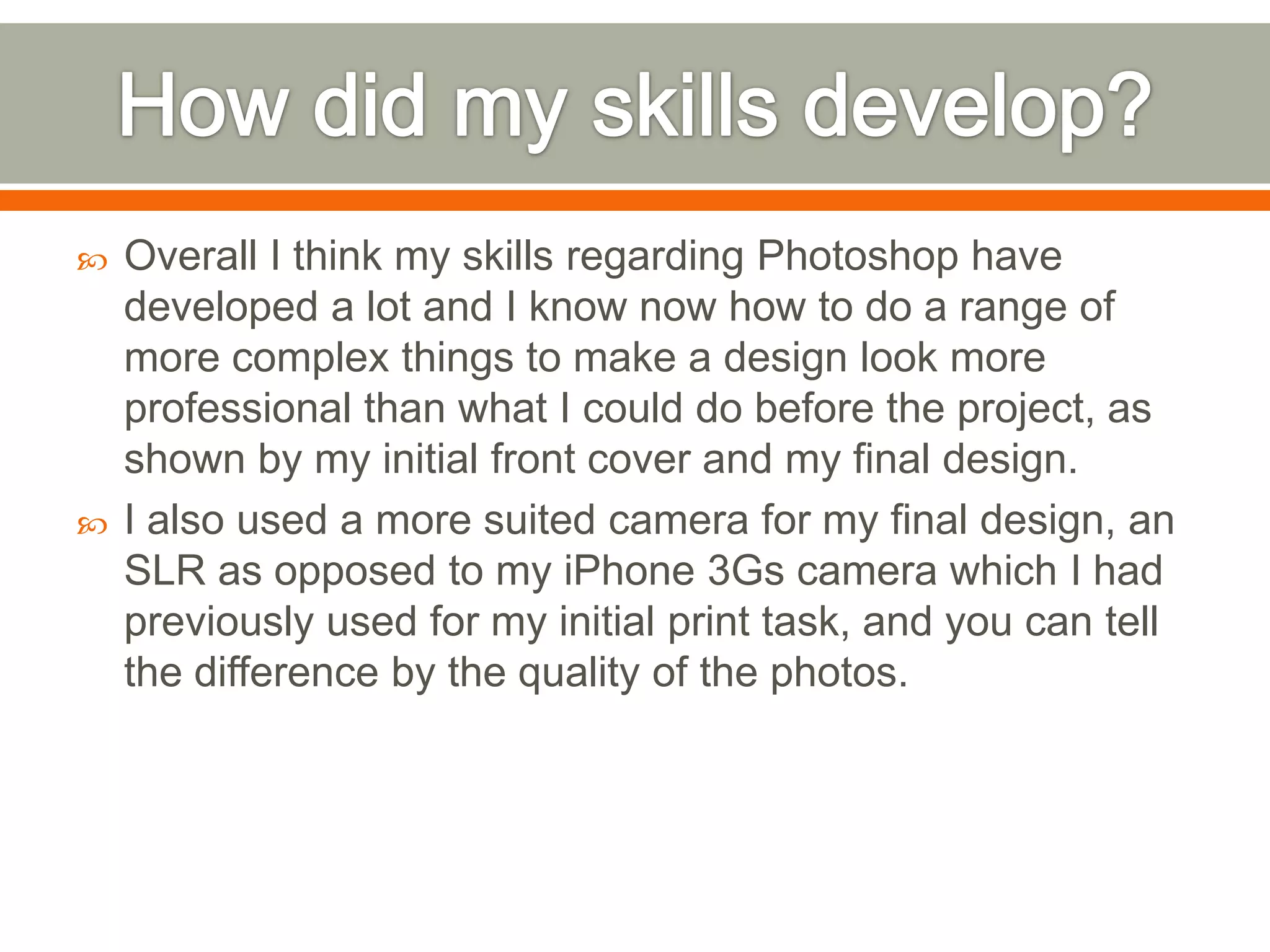    Overall I think my skills regarding Photoshop have
    developed a lot and I know now how to do a range of
    more complex things to make a design look more
    professional than what I could do before the project, as
    shown by my initial front cover and my final design.
   I also used a more suited camera for my final design, an
    SLR as opposed to my iPhone 3Gs camera which I had
    previously used for my initial print task, and you can tell
    the difference by the quality of the photos.
 