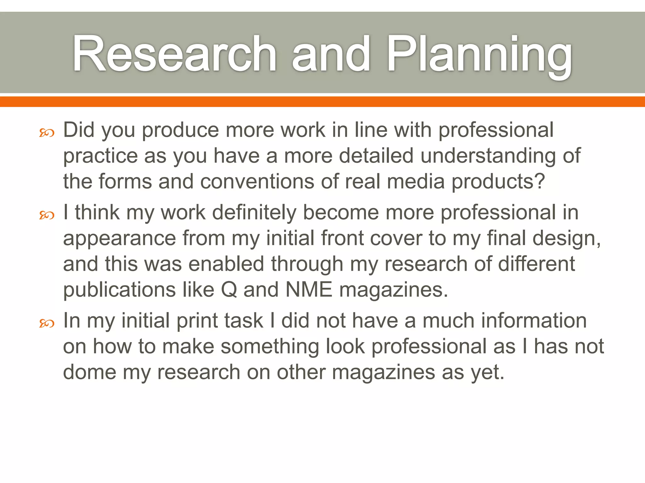   Did you produce more work in line with professional
    practice as you have a more detailed understanding of
    the forms and conventions of real media products?
   I think my work definitely become more professional in
    appearance from my initial front cover to my final design,
    and this was enabled through my research of different
    publications like Q and NME magazines.
   In my initial print task I did not have a much information
    on how to make something look professional as I has not
    dome my research on other magazines as yet.
 
