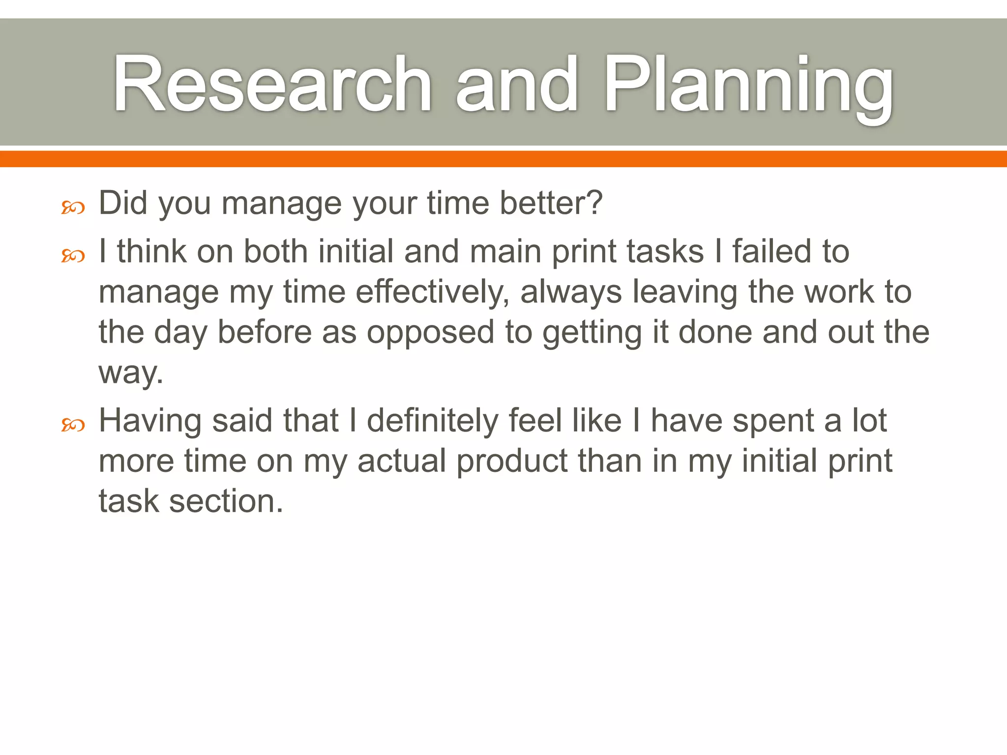    Did you manage your time better?
   I think on both initial and main print tasks I failed to
    manage my time effectively, always leaving the work to
    the day before as opposed to getting it done and out the
    way.
   Having said that I definitely feel like I have spent a lot
    more time on my actual product than in my initial print
    task section.
 