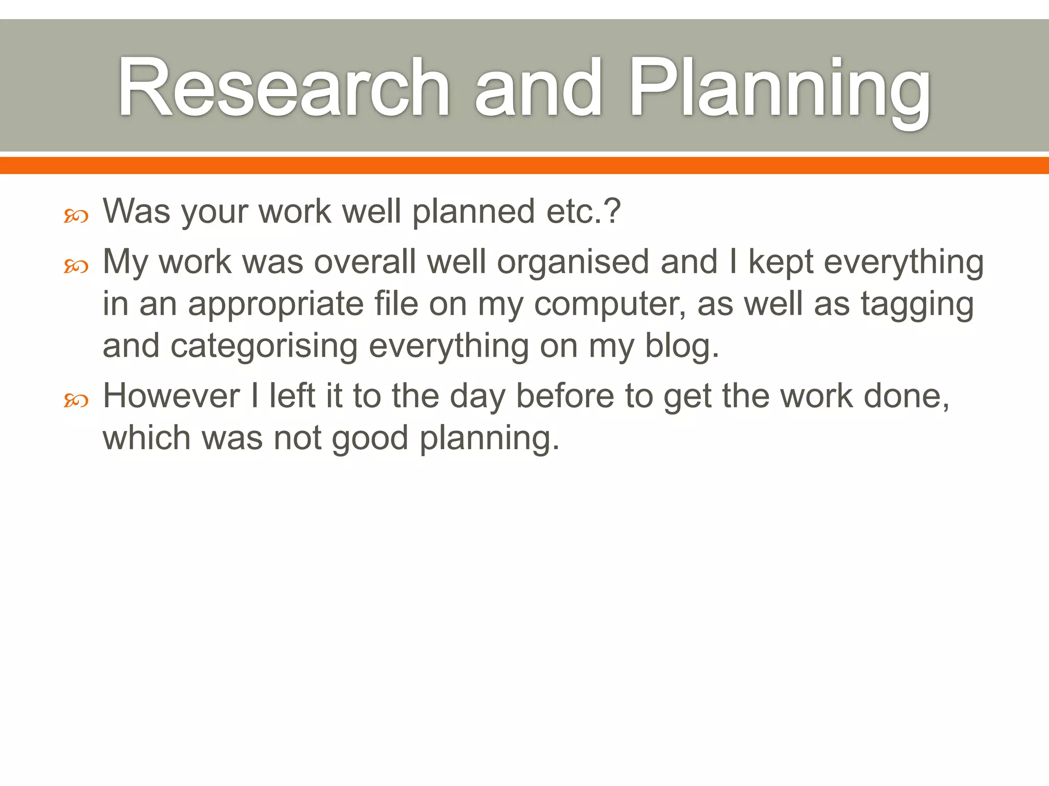    Was your work well planned etc.?
   My work was overall well organised and I kept everything
    in an appropriate file on my computer, as well as tagging
    and categorising everything on my blog.
   However I left it to the day before to get the work done,
    which was not good planning.
 