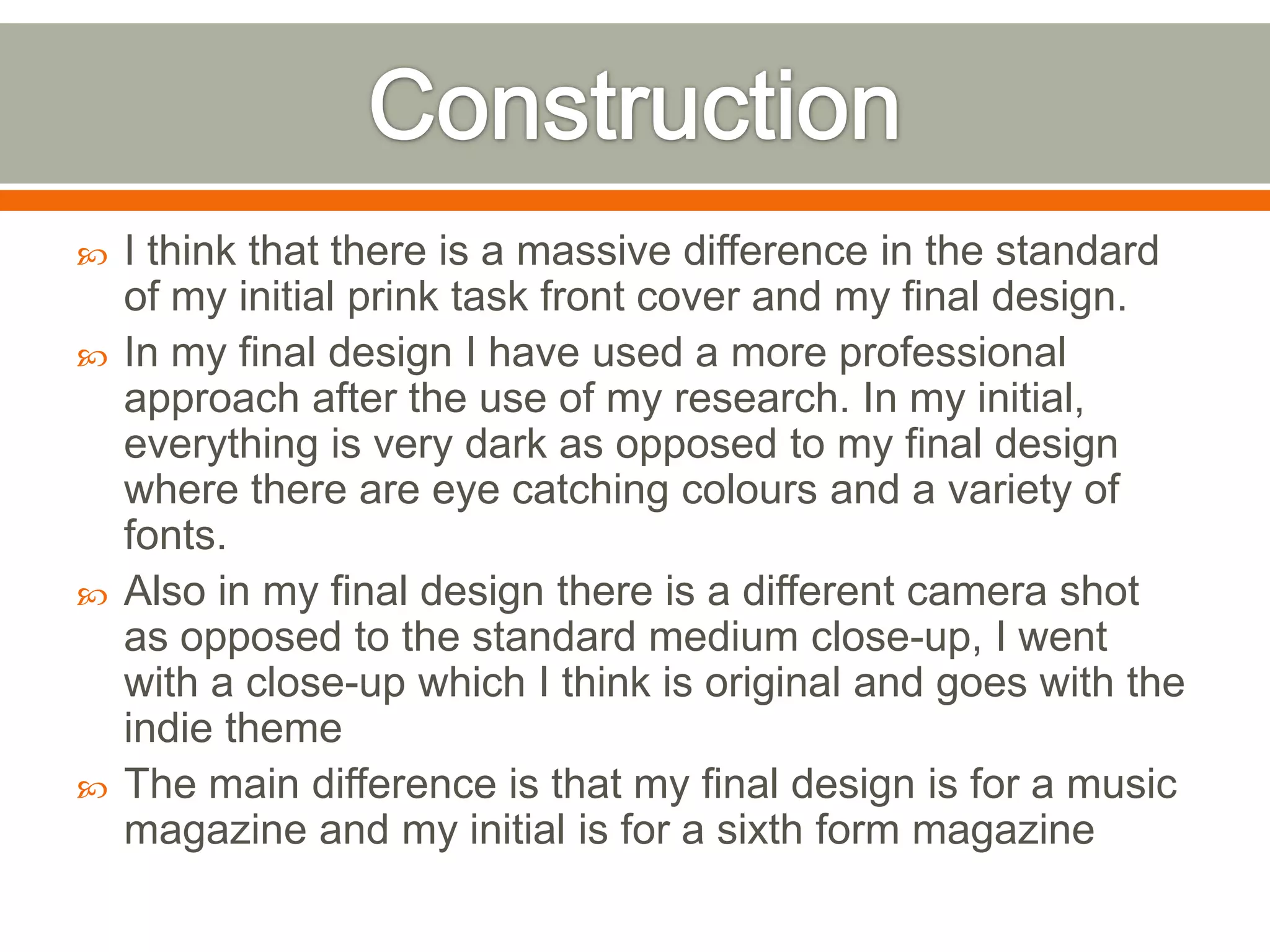   I think that there is a massive difference in the standard
    of my initial prink task front cover and my final design.
   In my final design I have used a more professional
    approach after the use of my research. In my initial,
    everything is very dark as opposed to my final design
    where there are eye catching colours and a variety of
    fonts.
   Also in my final design there is a different camera shot
    as opposed to the standard medium close-up, I went
    with a close-up which I think is original and goes with the
    indie theme
   The main difference is that my final design is for a music
    magazine and my initial is for a sixth form magazine
 