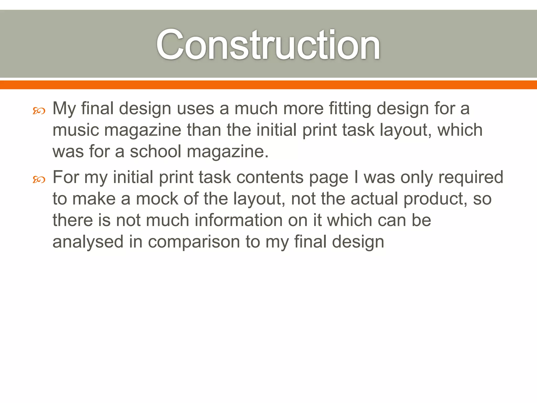    My final design uses a much more fitting design for a
    music magazine than the initial print task layout, which
    was for a school magazine.
   For my initial print task contents page I was only required
    to make a mock of the layout, not the actual product, so
    there is not much information on it which can be
    analysed in comparison to my final design
 