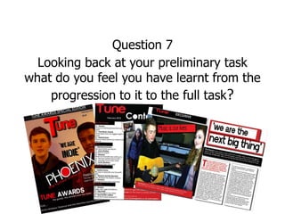 Question 7
  Looking back at your preliminary task
what do you feel you have learnt from the
    progression to it to the full task?
 