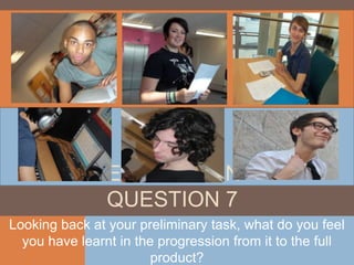 EVALUATION
                QUESTION 7
Looking back at your preliminary task, what do you feel
  you have learnt in the progression from it to the full
                        product?
 