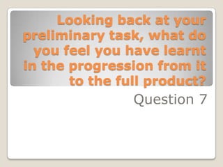 Looking back at your
preliminary task, what do
  you feel you have learnt
in the progression from it
       to the full product?
                Question 7
 