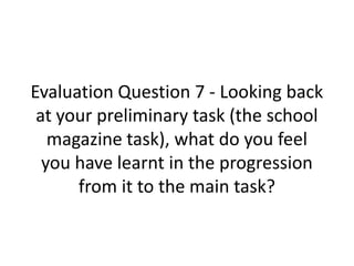Evaluation Question 7 - Looking back
 at your preliminary task (the school
   magazine task), what do you feel
  you have learnt in the progression
      from it to the main task?
 