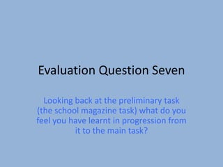 Evaluation Question Seven

  Looking back at the preliminary task
(the school magazine task) what do you
feel you have learnt in progression from
          it to the main task?
 