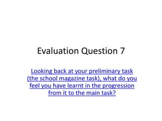 Evaluation Question 7
  Looking back at your preliminary task
(the school magazine task), what do you
 feel you have learnt in the progression
        from it to the main task?
 