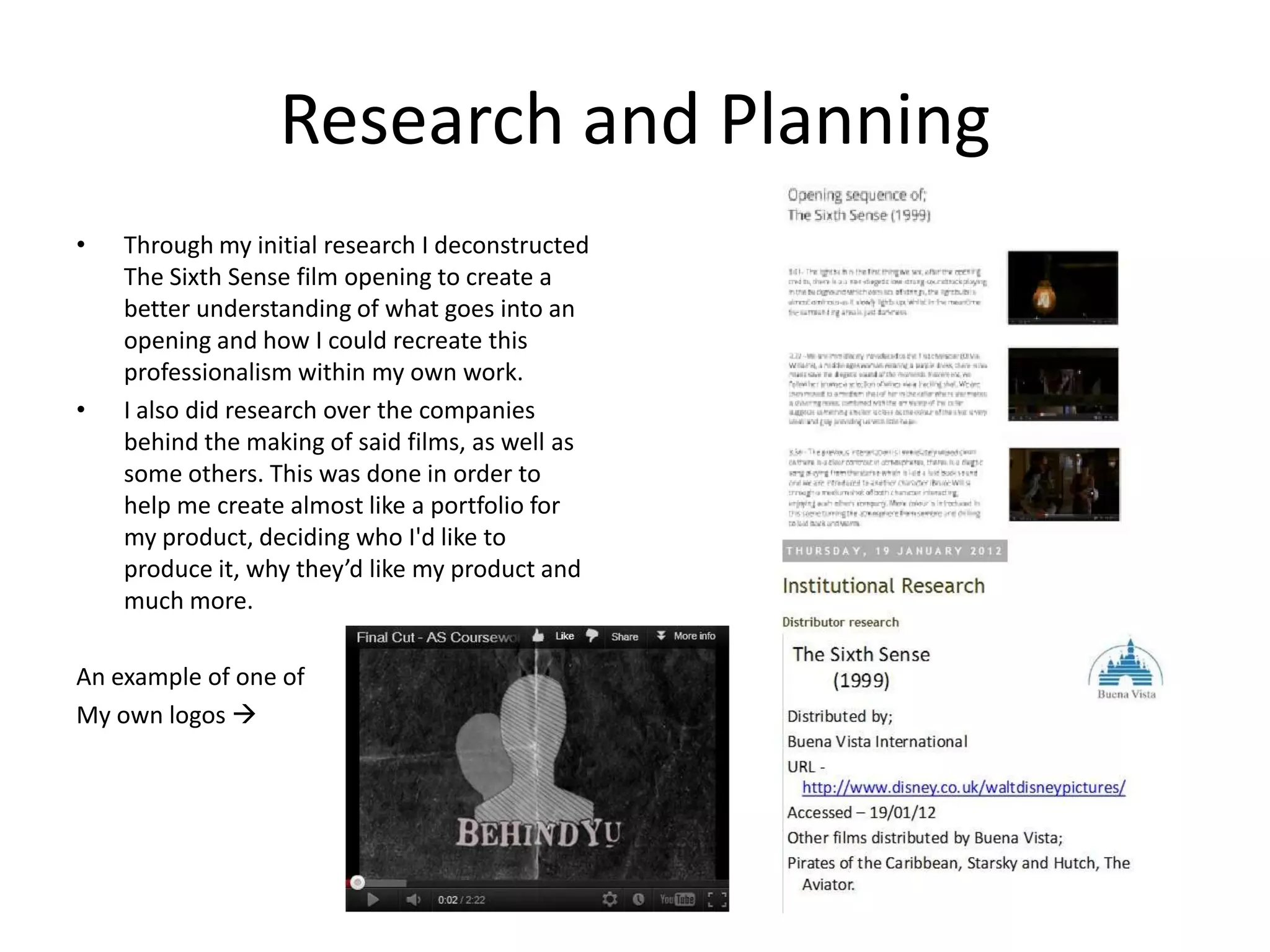 Research and Planning
•   Through my initial research I deconstructed
    The Sixth Sense film opening to create a
    better understanding of what goes into an
    opening and how I could recreate this
    professionalism within my own work.
•   I also did research over the companies
    behind the making of said films, as well as
    some others. This was done in order to
    help me create almost like a portfolio for
    my product, deciding who I'd like to
    produce it, why they’d like my product and
    much more.

An example of one of
My own logos 
 