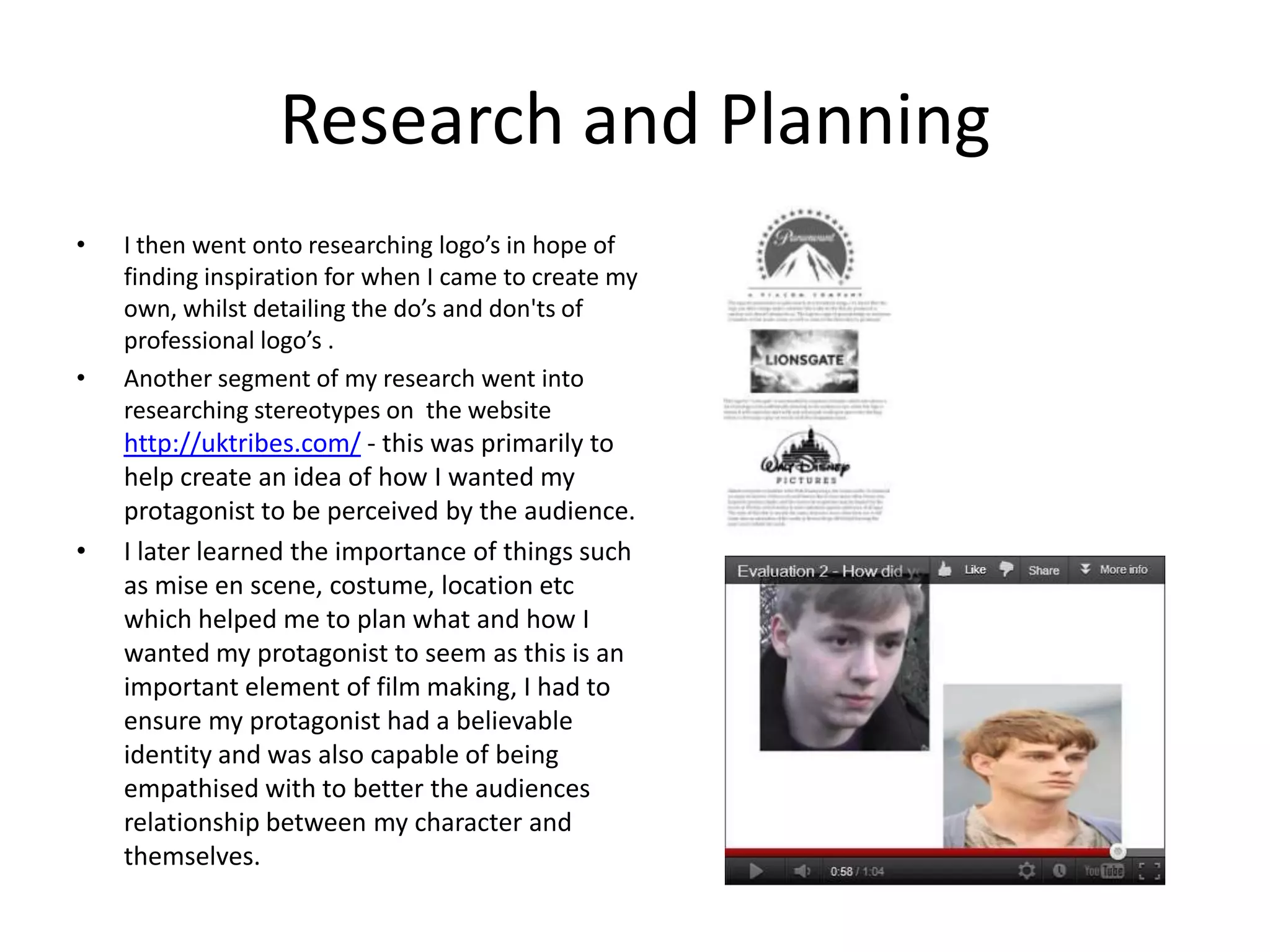 Research and Planning
•   I then went onto researching logo’s in hope of
    finding inspiration for when I came to create my
    own, whilst detailing the do’s and don'ts of
    professional logo’s .
•   Another segment of my research went into
    researching stereotypes on the website
    http://uktribes.com/ - this was primarily to
    help create an idea of how I wanted my
    protagonist to be perceived by the audience.
•   I later learned the importance of things such
    as mise en scene, costume, location etc
    which helped me to plan what and how I
    wanted my protagonist to seem as this is an
    important element of film making, I had to
    ensure my protagonist had a believable
    identity and was also capable of being
    empathised with to better the audiences
    relationship between my character and
    themselves.
 