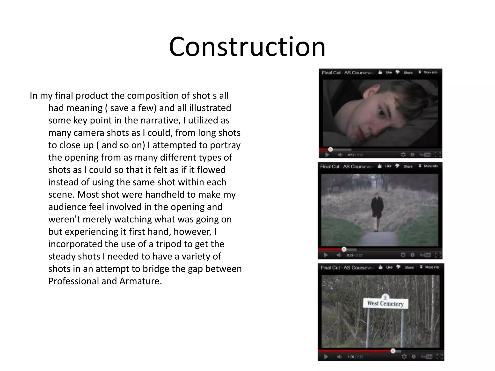 Construction
In my final product the composition of shot s all
    had meaning ( save a few) and all illustrated
    some key point in the narrative, I utilized as
    many camera shots as I could, from long shots
    to close up ( and so on) I attempted to portray
    the opening from as many different types of
    shots as I could so that it felt as if it flowed
    instead of using the same shot within each
    scene. Most shot were handheld to make my
    audience feel involved in the opening and
    weren't merely watching what was going on
    but experiencing it first hand, however, I
    incorporated the use of a tripod to get the
    steady shots I needed to have a variety of
    shots in an attempt to bridge the gap between
    Professional and Armature.
 