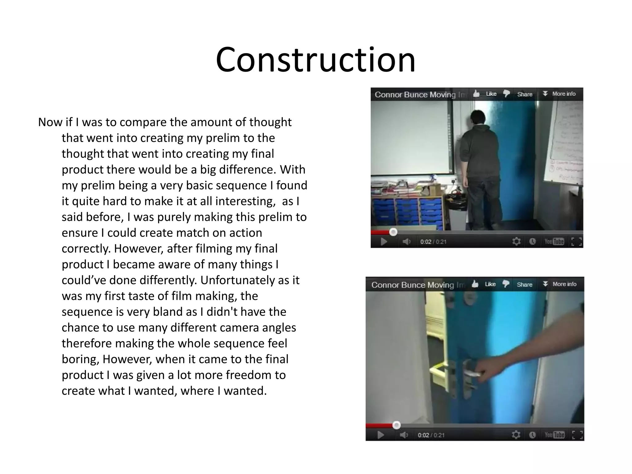 Construction
Now if I was to compare the amount of thought
   that went into creating my prelim to the
   thought that went into creating my final
   product there would be a big difference. With
   my prelim being a very basic sequence I found
   it quite hard to make it at all interesting, as I
   said before, I was purely making this prelim to
   ensure I could create match on action
   correctly. However, after filming my final
   product I became aware of many things I
   could’ve done differently. Unfortunately as it
   was my first taste of film making, the
   sequence is very bland as I didn't have the
   chance to use many different camera angles
   therefore making the whole sequence feel
   boring, However, when it came to the final
   product I was given a lot more freedom to
   create what I wanted, where I wanted.
 