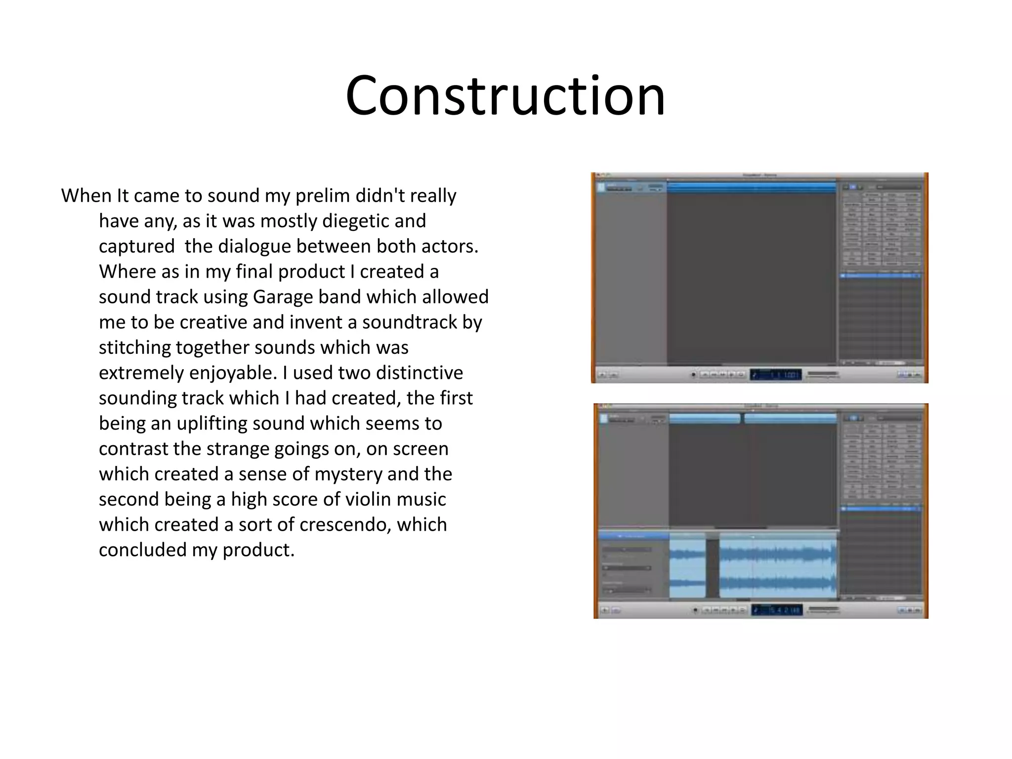 Construction
When It came to sound my prelim didn't really
   have any, as it was mostly diegetic and
   captured the dialogue between both actors.
   Where as in my final product I created a
   sound track using Garage band which allowed
   me to be creative and invent a soundtrack by
   stitching together sounds which was
   extremely enjoyable. I used two distinctive
   sounding track which I had created, the first
   being an uplifting sound which seems to
   contrast the strange goings on, on screen
   which created a sense of mystery and the
   second being a high score of violin music
   which created a sort of crescendo, which
   concluded my product.
 