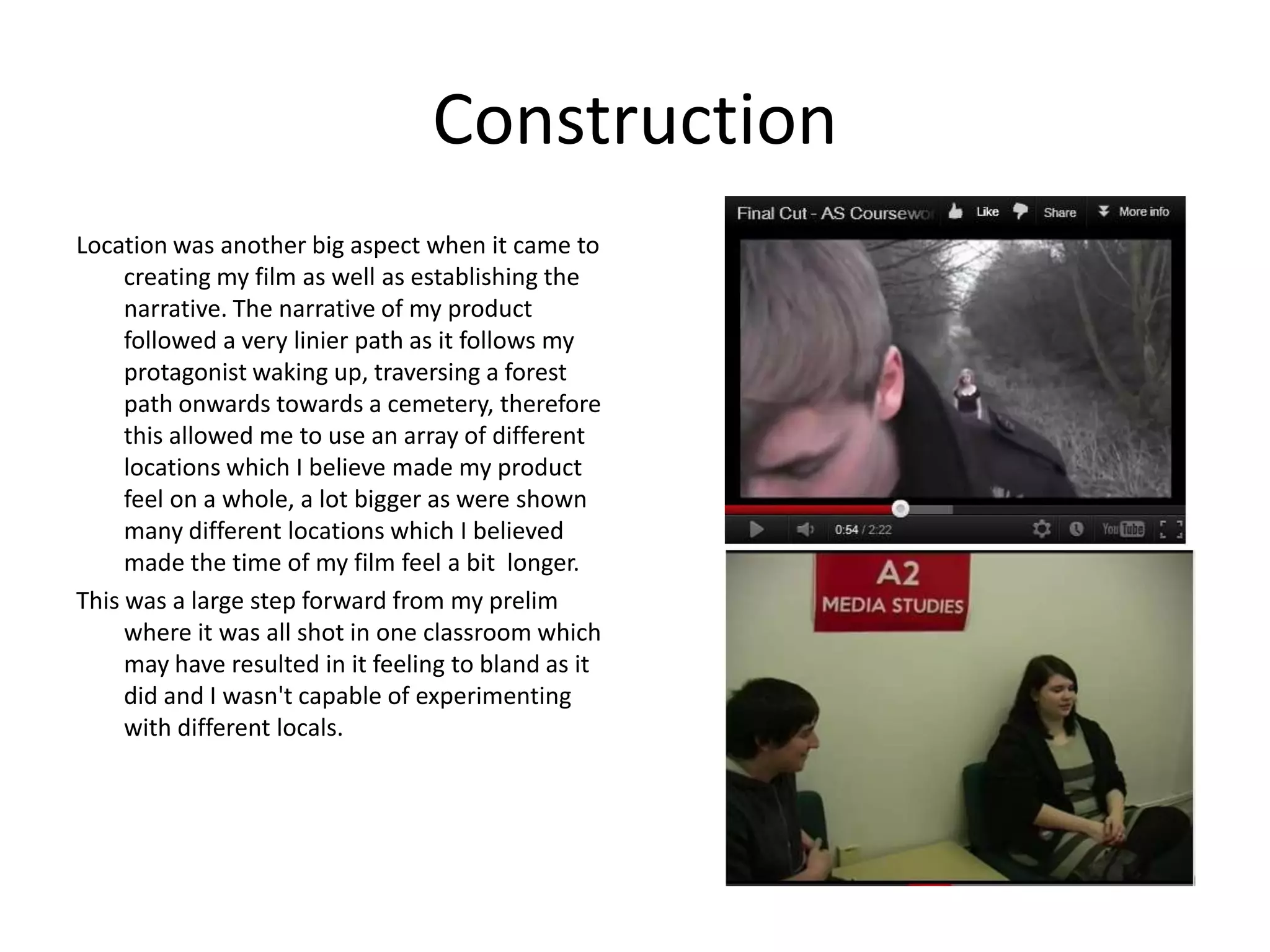 Construction
Location was another big aspect when it came to
     creating my film as well as establishing the
     narrative. The narrative of my product
     followed a very linier path as it follows my
     protagonist waking up, traversing a forest
     path onwards towards a cemetery, therefore
     this allowed me to use an array of different
     locations which I believe made my product
     feel on a whole, a lot bigger as were shown
     many different locations which I believed
     made the time of my film feel a bit longer.
This was a large step forward from my prelim
     where it was all shot in one classroom which
     may have resulted in it feeling to bland as it
     did and I wasn't capable of experimenting
     with different locals.
 