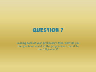 Question 7
Looking back at your preliminary task, what do you
feel you have learnt in the progression from it to
                 the full product?
 