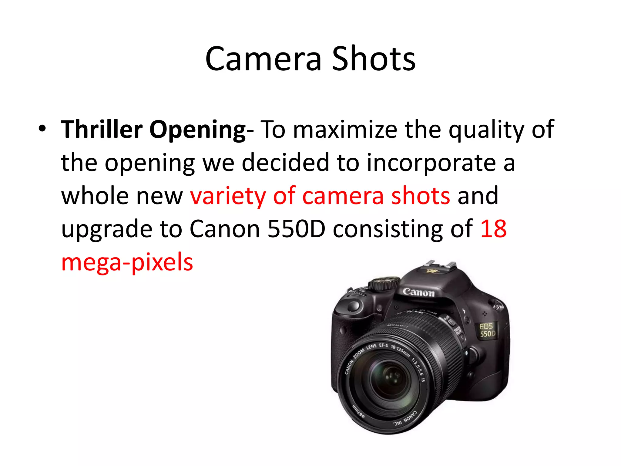 Camera Shots
• Thriller Opening- To maximize the quality of
  the opening we decided to incorporate a
  whole new variety of camera shots and
  upgrade to Canon 550D consisting of 18
  mega-pixels
 