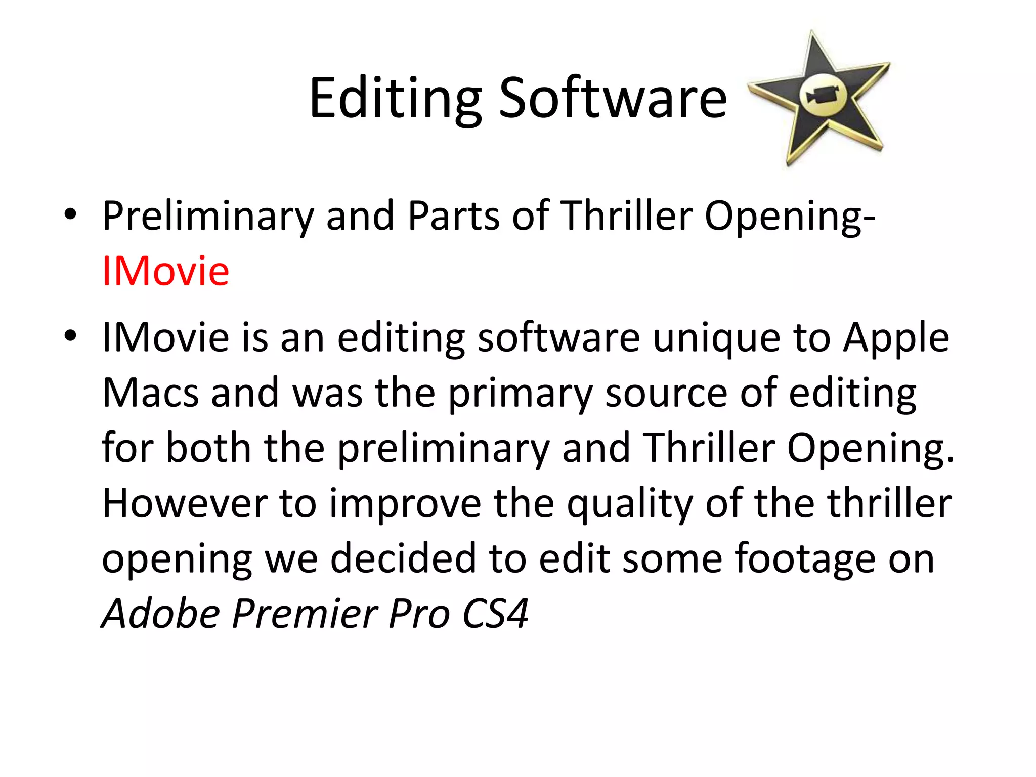 Editing Software
• Preliminary and Parts of Thriller Opening-
  IMovie
• IMovie is an editing software unique to Apple
  Macs and was the primary source of editing
  for both the preliminary and Thriller Opening.
  However to improve the quality of the thriller
  opening we decided to edit some footage on
  Adobe Premier Pro CS4
 