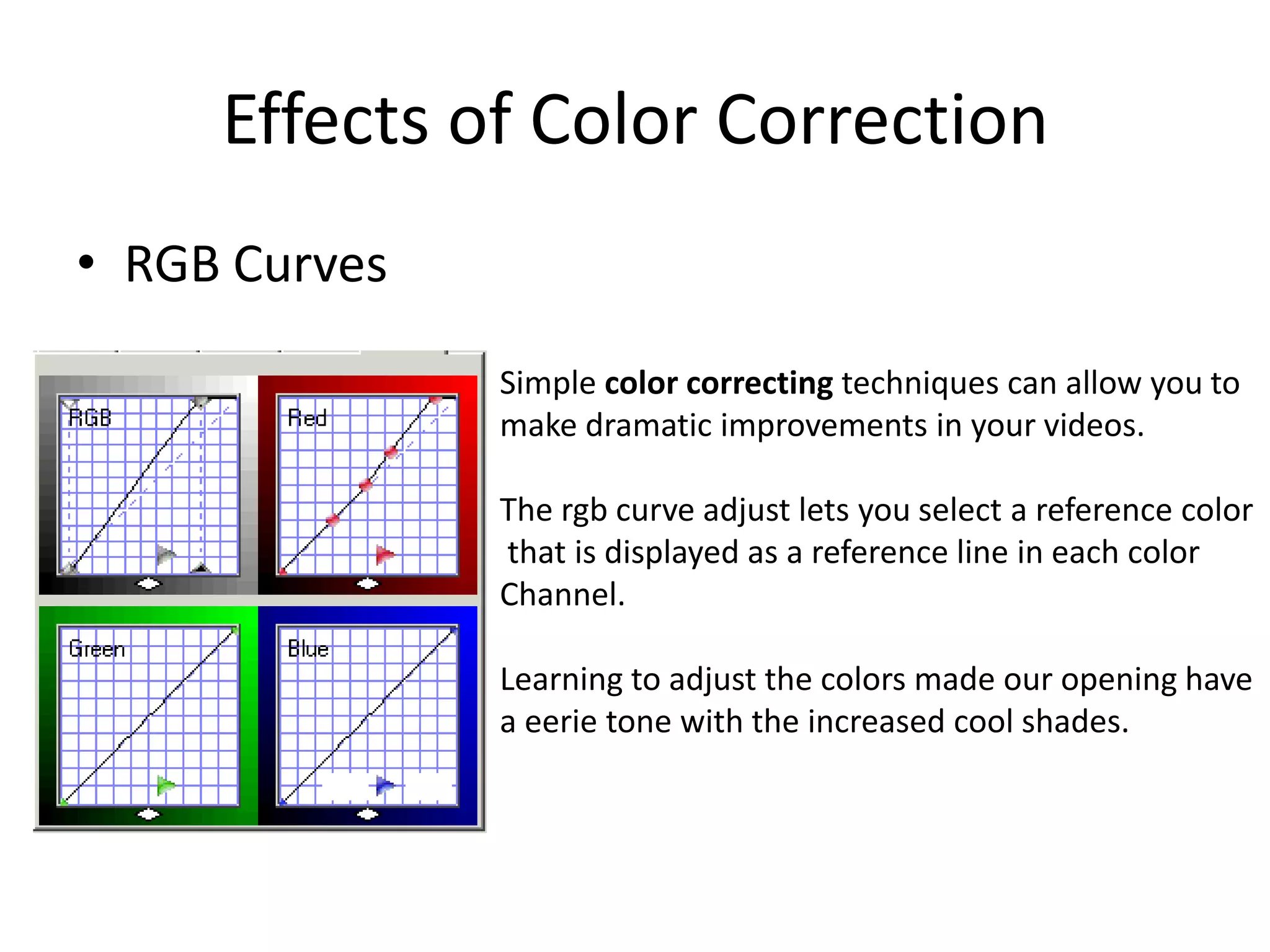 Effects of Color Correction
• RGB Curves
               Simple color correcting techniques can allow you to
               make dramatic improvements in your videos.

               The rgb curve adjust lets you select a reference color
               that is displayed as a reference line in each color
               Channel.

               Learning to adjust the colors made our opening have
               a eerie tone with the increased cool shades.
 