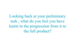 Looking back at your preliminary
 task , what do you feel you have
learnt in the progression from it to
          the full product?
 