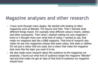 Magazine analyses and other research
• I have went through many stages. We started with looking at other
  magazines such as Blender, The Source and Vibe. Then I learned what
  different things meant. For example what different colours meant, clothes
  and other accessories. Then when I started making my own magazine I
  knew or I thought more over what kind of colour I wanted to use, that
  made my magazine look like a R&B magazine. That kind of research also
  made me see why magazines choose that exact colour, font style or clothes.
  It’s not just a colour that are used, but a colour that make the magazine
  look more like the topic you want it to be.
• We also made some research about the audience to the magazines we
  analysed. I found out what kind of audience target the magazine “Blender”
  had and that made me get an idea of that kind of audience my magazine
  should have.
 