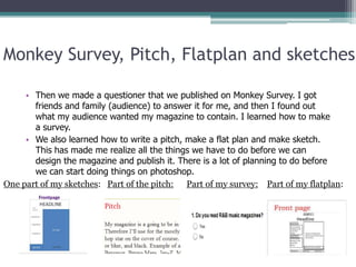 Monkey Survey, Pitch, Flatplan and sketches

     • Then we made a questioner that we published on Monkey Survey. I got
       friends and family (audience) to answer it for me, and then I found out
       what my audience wanted my magazine to contain. I learned how to make
       a survey.
     • We also learned how to write a pitch, make a flat plan and make sketch.
       This has made me realize all the things we have to do before we can
       design the magazine and publish it. There is a lot of planning to do before
       we can start doing things on photoshop.
One part of my sketches: Part of the pitch: Part of my survey: Part of my flatplan:
 